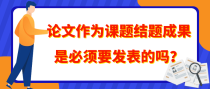 论文作为课题结题成果是必须要发表的吗？