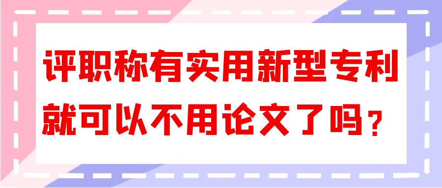 评职称有实用新型专利就可以不用论文了吗？91学术