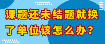 课题还未结题就换了单位该怎么办？