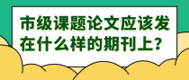 市级课题论文应该发在什么样的期刊上？