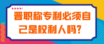 晋职称专利必须自己是权利人吗？