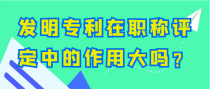 发明专利在职称评定中的作用大吗？