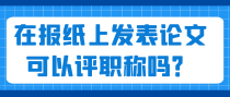 在报纸上发表论文可以评职称吗？