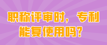 职称评审时，专利能复使用吗？