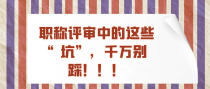 职称评审中的这些&ldquo;坑&rdquo;，千万别踩！！！