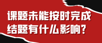 课题未能按时完成结题有什么影响？