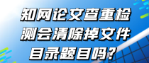 知网论文查重检测会清除掉文件目录题目吗？