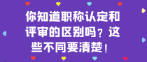 你知道职称认定和评审的区别吗？这些不同要清楚！