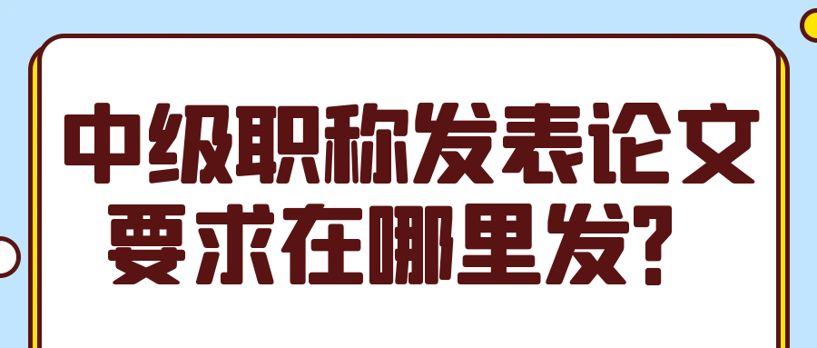 中级职称发表论文要求在哪里发？91学术