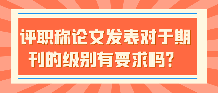 评职称论文发表对于期刊的级别有要求吗？91学术