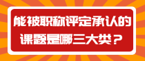 能被职称评定承认的课题是哪三大类？