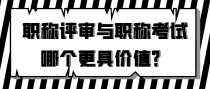 职称评审与职称考试，哪个更具价值？