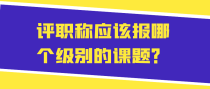评职称应该报哪个级别的课题？