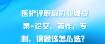 医护评职称的业绩成果-论文，著作，专利，课题该怎么选？