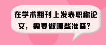 在学术期刊上发表职称论文，需要做哪些准备？