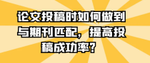 论文投稿时如何做到与期刊匹配，提高投稿成功率？