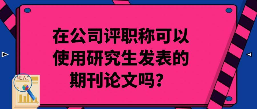在公司评职称可以使用研究生发表的期刊论文吗？91学术